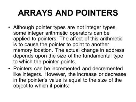 ARRAYS AND POINTERS Although pointer types are not integer types, some integer arithmetic operators can be applied to pointers. The affect of this arithmetic.
