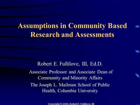 Copyright  2000, Robert E. Fullilove, III Assumptions in Community Based Research and Assessments Robert E. Fullilove, III, Ed.D. Associate Professor.