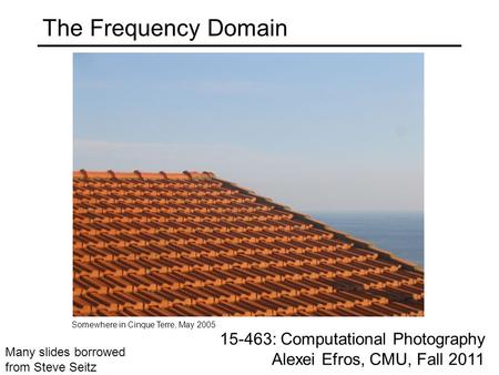 The Frequency Domain 15-463: Computational Photography Alexei Efros, CMU, Fall 2011 Somewhere in Cinque Terre, May 2005 Many slides borrowed from Steve.