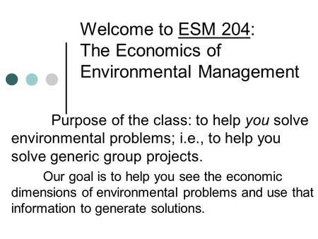 Welcome to ESM 204: The Economics of Environmental Management Purpose of the class: to help you solve environmental problems; i.e., to help you solve generic.