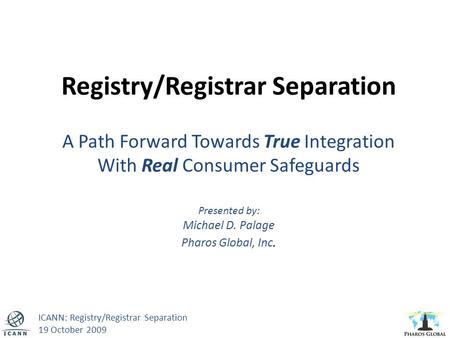 Registry/Registrar Separation A Path Forward Towards True Integration With Real Consumer Safeguards Presented by: Michael D. Palage Pharos Global, Inc.
