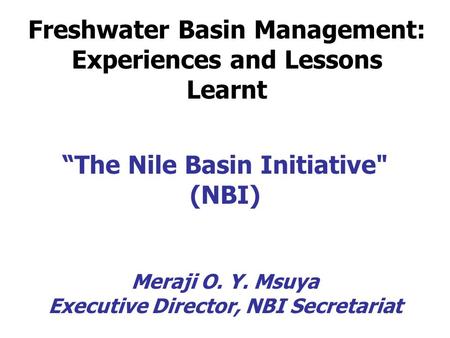 “The Nile Basin Initiative (NBI) Meraji O. Y. Msuya Executive Director, NBI Secretariat Freshwater Basin Management: Experiences and Lessons Learnt.