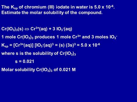 The K sp of chromium (III) iodate in water is 5.0 x 10 -6. Estimate the molar solubility of the compound. Cr(IO 3 ) 3 (s)  Cr 3+ (aq) + 3 IO 3 - (aq)