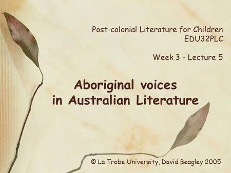 Post-colonial Literature for Children EDU32PLC Week 3 - Lecture 5 Aboriginal voices in Australian Literature © La Trobe University, David Beagley 2005.