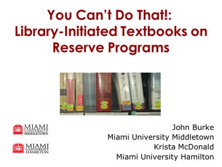 You Can’t Do That!: Library-Initiated Textbooks on Reserve Programs John Burke Miami University Middletown Krista McDonald Miami University Hamilton.