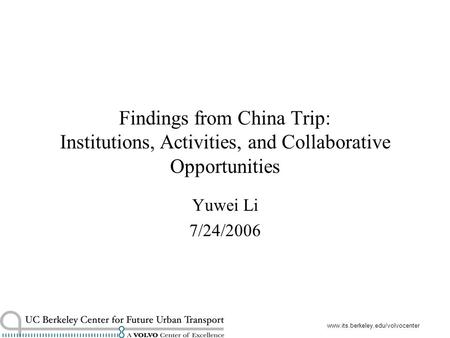 Www.its.berkeley.edu/volvocenter Findings from China Trip: Institutions, Activities, and Collaborative Opportunities Yuwei Li 7/24/2006.