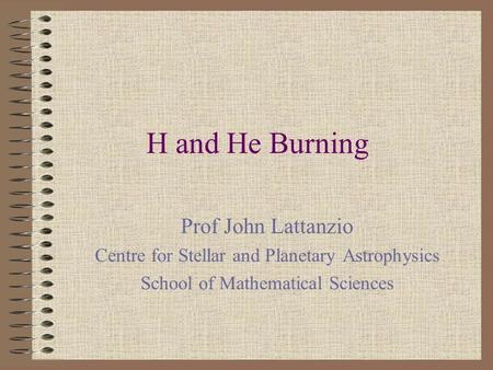 H and He Burning Prof John Lattanzio Centre for Stellar and Planetary Astrophysics School of Mathematical Sciences.
