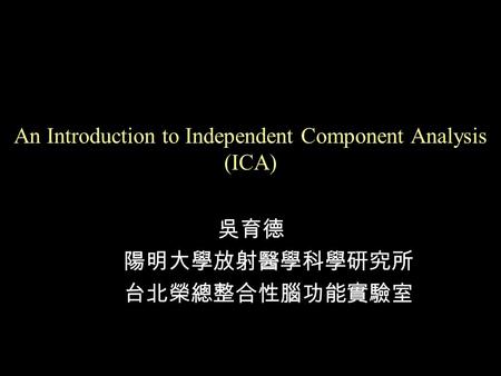 An Introduction to Independent Component Analysis (ICA) 吳育德 陽明大學放射醫學科學研究所 台北榮總整合性腦功能實驗室.