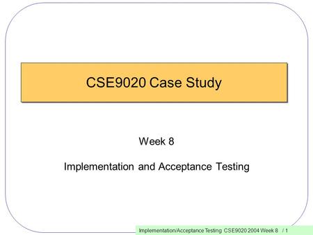 Implementation/Acceptance Testing CSE9020 2004 Week 8 / 1 CSE9020 Case Study Week 8 Implementation and Acceptance Testing.