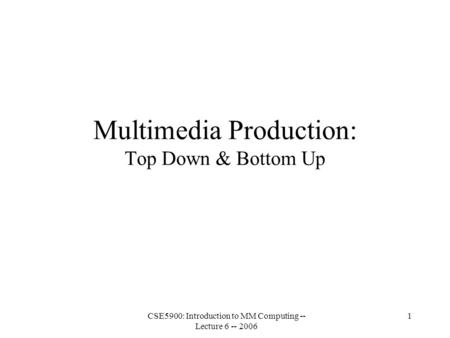 CSE5900: Introduction to MM Computing -- Lecture 6 -- 2006 1 Multimedia Production: Top Down & Bottom Up.