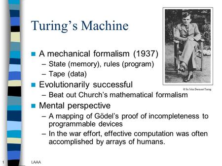 1LAAA Turing’s Machine A mechanical formalism (1937) –State (memory), rules (program) –Tape (data) Evolutionarily successful –Beat out Church’s mathematical.
