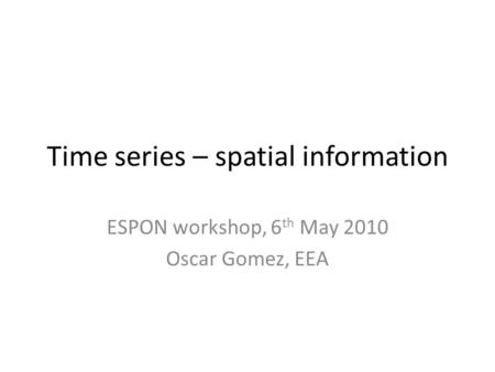 Time series – spatial information ESPON workshop, 6 th May 2010 Oscar Gomez, EEA.