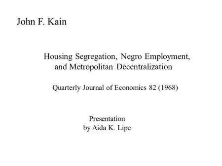 John F. Kain Housing Segregation, Negro Employment, and Metropolitan Decentralization Quarterly Journal of Economics 82 (1968) Presentation by Aida K.