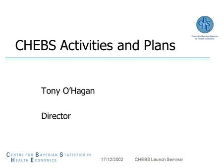17/12/2002 CHEBS Launch Seminar CHEBS Activities and Plans Tony O’Hagan Director.