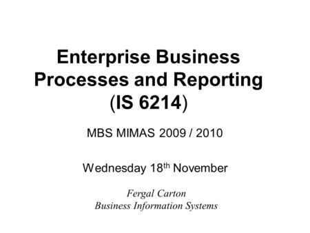 Enterprise Business Processes and Reporting (IS 6214) MBS MIMAS 2009 / 2010 Wednesday 18 th November Fergal Carton Business Information Systems.