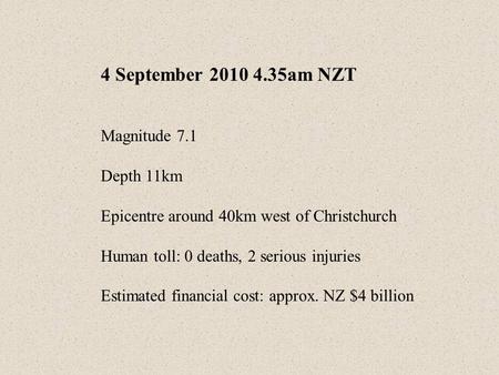 4 September 2010 4.35am NZT Magnitude 7.1 Depth 11km Epicentre around 40km west of Christchurch Human toll: 0 deaths, 2 serious injuries Estimated financial.