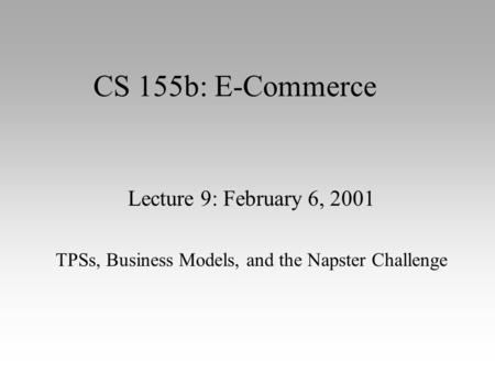 CS 155b: E-Commerce Lecture 9: February 6, 2001 TPSs, Business Models, and the Napster Challenge.