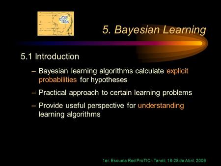 1er. Escuela Red ProTIC - Tandil, 18-28 de Abril, 2006 5. Bayesian Learning 5.1 Introduction –Bayesian learning algorithms calculate explicit probabilities.