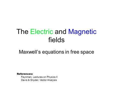 The Electric and Magnetic fields Maxwell’s equations in free space References: Feynman, Lectures on Physics II Davis & Snyder, Vector Analysis.
