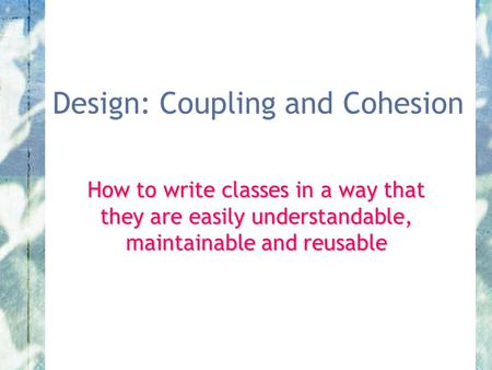 Design: Coupling and Cohesion How to write classes in a way that they are easily understandable, maintainable and reusable.