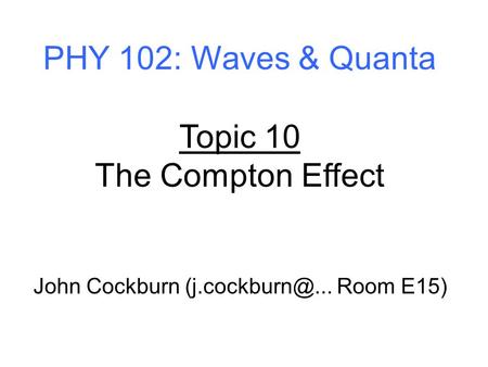 PHY 102: Waves & Quanta Topic 10 The Compton Effect John Cockburn Room E15)