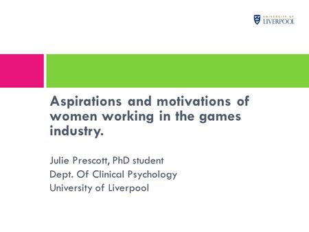 Aspirations and motivations of women working in the games industry. Julie Prescott, PhD student Dept. Of Clinical Psychology University of Liverpool.