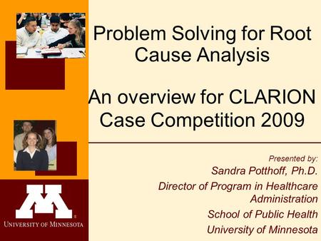 ® Problem Solving for Root Cause Analysis An overview for CLARION Case Competition 2009 Presented by: Sandra Potthoff, Ph.D. Director of Program in Healthcare.