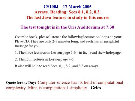 CS100J 17 March 2005 Arrays. Reading: Secs 8.1, 8.2, 8.3. The last Java feature to study in this course Quote for the Day: Computer science has its field.