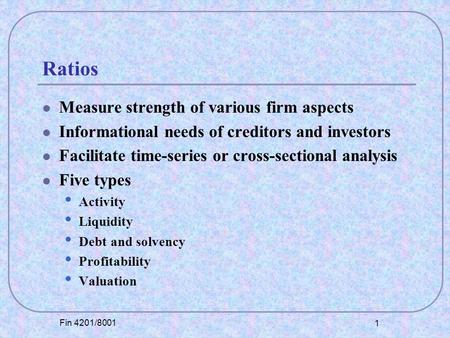 Fin 4201/8001 1 Ratios Measure strength of various firm aspects Informational needs of creditors and investors Facilitate time-series or cross-sectional.