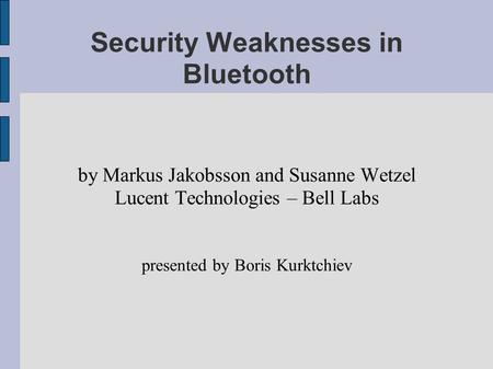 Security Weaknesses in Bluetooth by Markus Jakobsson and Susanne Wetzel Lucent Technologies – Bell Labs presented by Boris Kurktchiev.