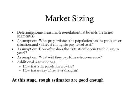Market Sizing Determine some measurable population that bounds the target segment(s) Assumption: What proportion of the population has the problem or situation,