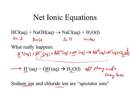 Net Ionic Equations HCl(aq) + NaOH(aq)  NaCl(aq) + H 2 O(l) What really happens: H + (aq) + OH - (aq)  H 2 O(l) Sodium ion and chloride ion are “spectator.