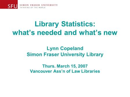 Library Statistics: what’s needed and what’s new Lynn Copeland Simon Fraser University Library Thurs. March 15, 2007 Vancouver Ass’n of Law Libraries.