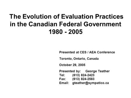 The Evolution of Evaluation Practices in the Canadian Federal Government 1980 - 2005 Presented at CES / AEA Conference Toronto, Ontario, Canada October.