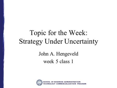 SCHOOL OF BUSINESS ADMINISTRATION TECHNOLOGY COMMERCIALIZATION PROGRAM Topic for the Week: Strategy Under Uncertainty John A. Hengeveld week 5 class 1.