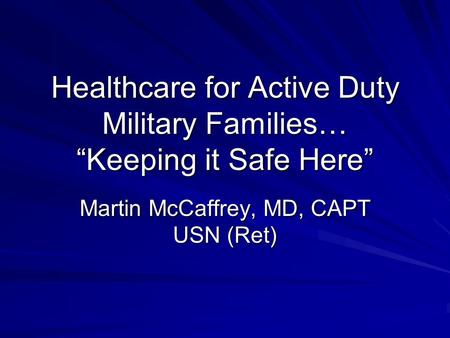 Healthcare for Active Duty Military Families… “Keeping it Safe Here” Martin McCaffrey, MD, CAPT USN (Ret)