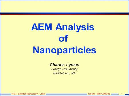 1 PASI - Electron Microscopy - Chile Lyman - Nanoparticles AEM Analysis of Nanoparticles Charles Lyman Lehigh University Bethlehem, PA.