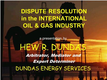 DISPUTE RESOLUTION in the INTERNATIONAL OIL & GAS INDUSTRY a presentation by HEW R. DUNDAS Arbitrator, Mediator and Expert Determiner DUNDAS ENERGY SERVICES.