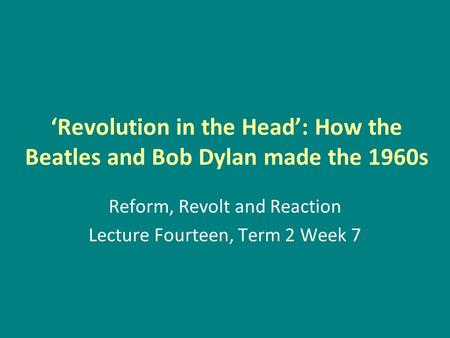 ‘Revolution in the Head’: How the Beatles and Bob Dylan made the 1960s Reform, Revolt and Reaction Lecture Fourteen, Term 2 Week 7.