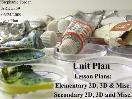 Unit Plan Lesson Plans: Elementary 2D, 3D & Misc. Secondary 2D, 3D and Misc. Stephanie Jordan ARE 5359 06/24/2009 Unit Plan.