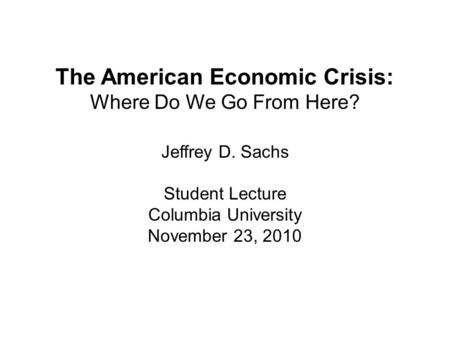 The American Economic Crisis: Where Do We Go From Here? Jeffrey D. Sachs Student Lecture Columbia University November 23, 2010.