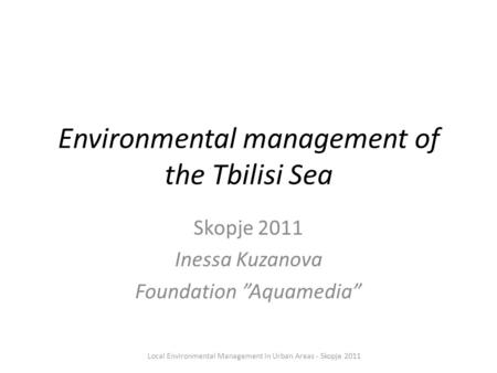 Environmental management of the Tbilisi Sea Skopje 2011 Inessa Kuzanova Foundation ”Aquamedia” Local Environmental Management in Urban Areas - Skopje 2011.