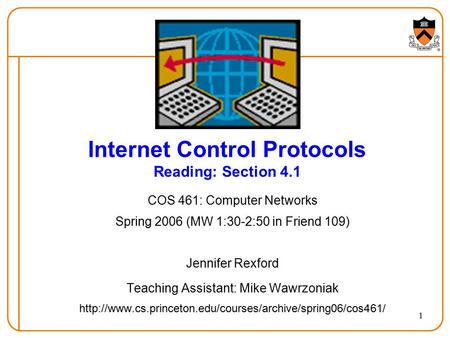 1 Internet Control Protocols Reading: Section 4.1 COS 461: Computer Networks Spring 2006 (MW 1:30-2:50 in Friend 109) Jennifer Rexford Teaching Assistant: