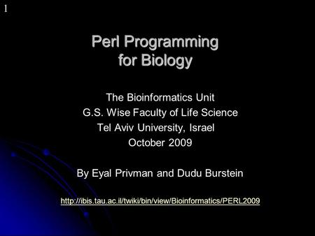 1 Perl Programming for Biology The Bioinformatics Unit G.S. Wise Faculty of Life Science Tel Aviv University, Israel October 2009 By Eyal Privman and Dudu.