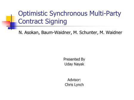 Optimistic Synchronous Multi-Party Contract Signing N. Asokan, Baum-Waidner, M. Schunter, M. Waidner Presented By Uday Nayak Advisor: Chris Lynch.