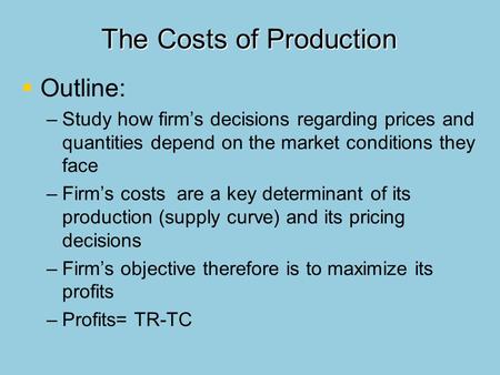 The Costs of Production   Outline: – –Study how firm’s decisions regarding prices and quantities depend on the market conditions they face – –Firm’s.