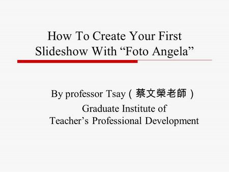 How To Create Your First Slideshow With “Foto Angela” By professor Tsay （蔡文榮老師） Graduate Institute of Teacher’s Professional Development.