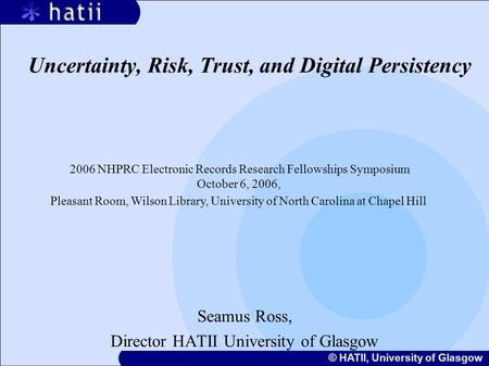 © HATII, University of Glasgow Uncertainty, Risk, Trust, and Digital Persistency Seamus Ross, Director HATII University of Glasgow 2006 NHPRC Electronic.