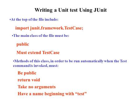Writing a Unit test Using JUnit At the top of the file include: import junit.framework.TestCase; The main class of the file must be: public Must extend.