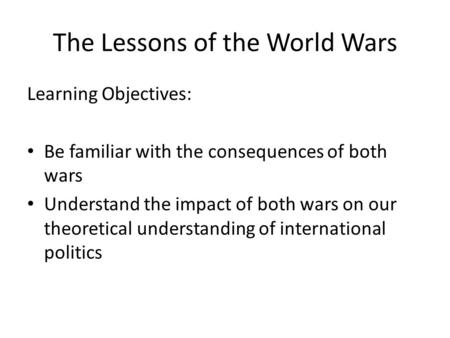 The Lessons of the World Wars Learning Objectives: Be familiar with the consequences of both wars Understand the impact of both wars on our theoretical.